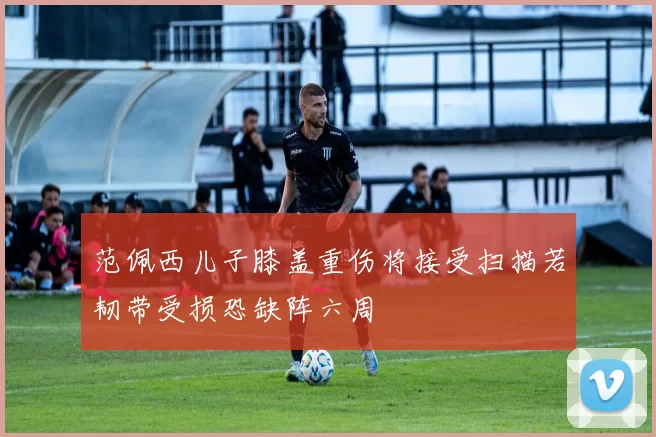 范佩西儿子膝盖重伤将接受扫描若韧带受损恐缺阵六周