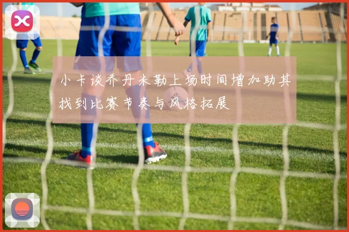 小卡谈乔丹米勒上场时间增加助其找到比赛节奏与风格拓展