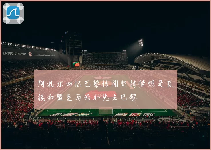 阿扎尔回忆巴黎传闻坚持梦想是直接加盟皇马而非先去巴黎