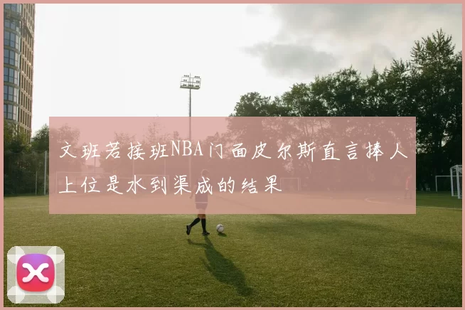 文班若接班NBA门面皮尔斯直言捧人上位是水到渠成的结果
