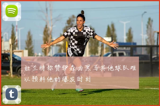 杜兰特称赞伊森为黑马其他球队难以预料他的爆发时刻