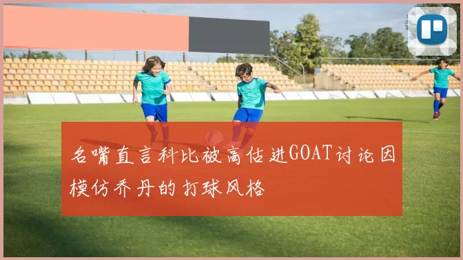 名嘴直言科比被高估进GOAT讨论因模仿乔丹的打球风格