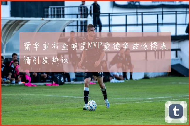 萧华宣布全明星MVP爱德华兹惊愕表情引发热议