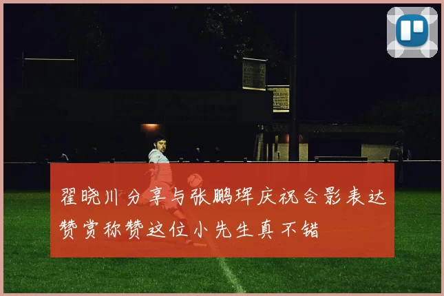 翟晓川分享与张鹏珲庆祝合影表达赞赏称赞这位小先生真不错