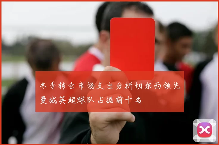 冬季转会市场支出分析切尔西领先曼城英超球队占据前十名