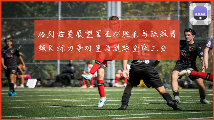 格列兹曼展望国王杯胜利与欧冠晋级目标力争对皇马进球全取三分
