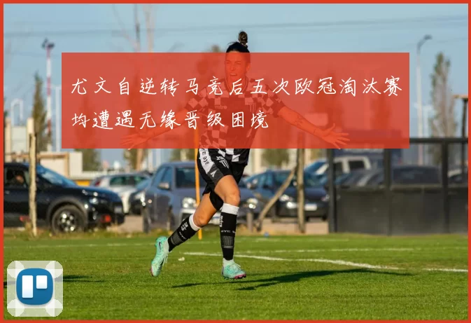 尤文自逆转马竞后五次欧冠淘汰赛均遭遇无缘晋级困境