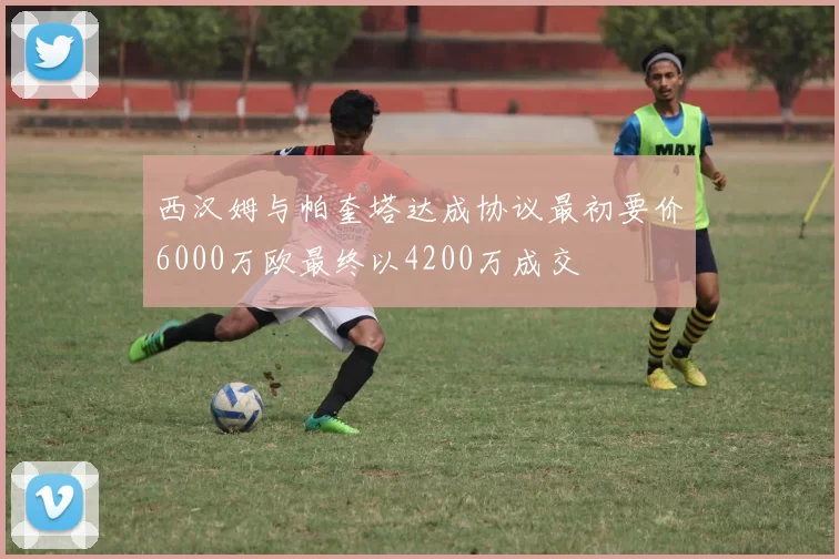 西汉姆与帕奎塔达成协议最初要价6000万欧最终以4200万成交
