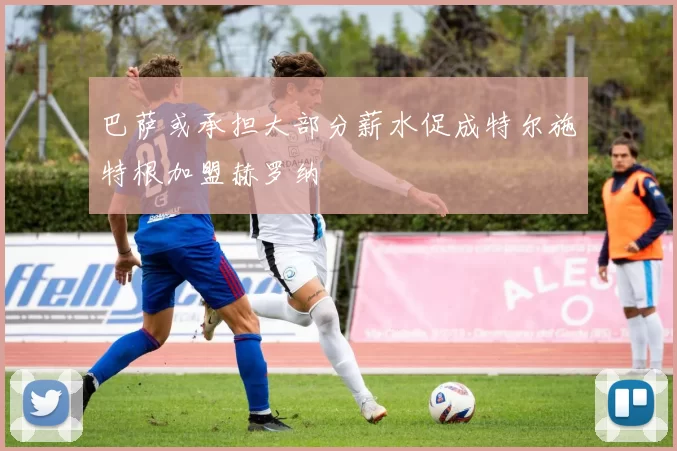 巴萨或承担大部分薪水促成特尔施特根加盟赫罗纳