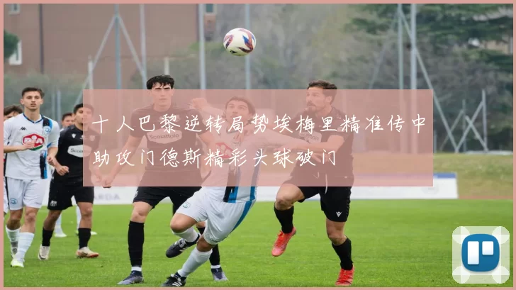 十人巴黎逆转局势埃梅里精准传中助攻门德斯精彩头球破门