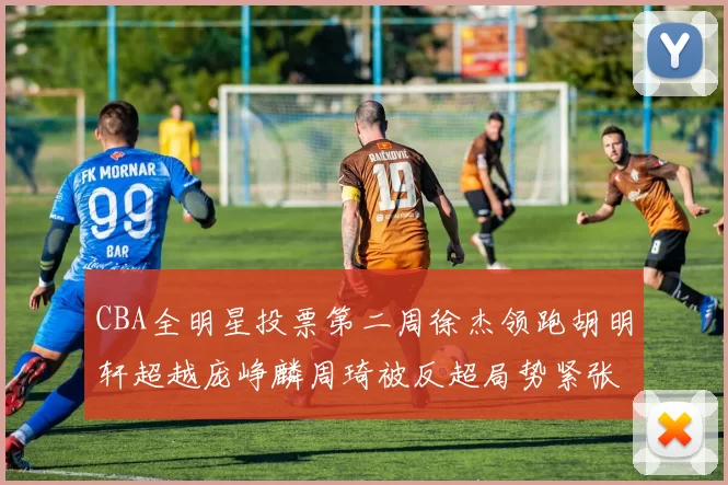 CBA全明星投票第二周徐杰领跑胡明轩超越庞峥麟周琦被反超局势紧张