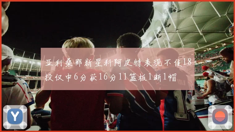 亚利桑那新星科阿皮特表现不佳18投仅中6分获16分11篮板1断1帽
